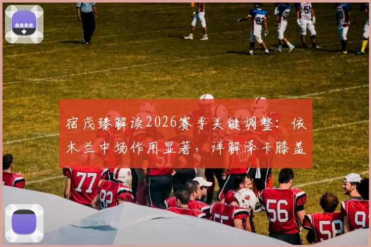 宿茂臻解读2026赛季关键调整：依木兰中场作用显著，详解泽卡膝盖疲劳轮换策略