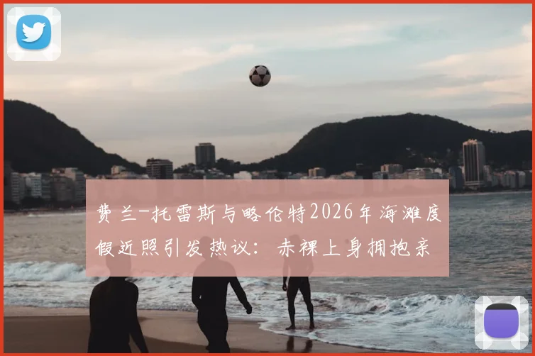费兰-托雷斯与略伦特2026年海滩度假近照引发热议：赤裸上身拥抱亲吻，是兄弟情还是另有文章？