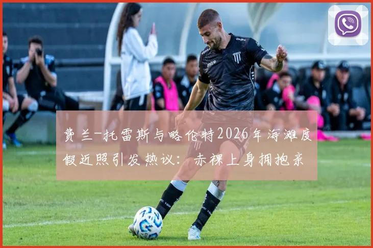 费兰-托雷斯与略伦特2026年海滩度假近照引发热议：赤裸上身拥抱亲吻，是兄弟情还是另有文章？