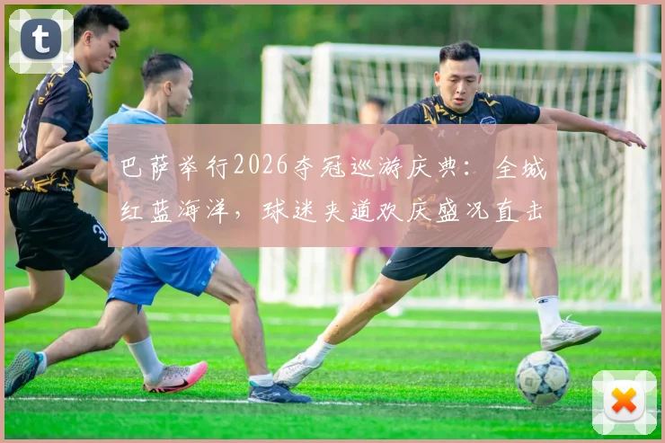巴萨举行2026夺冠巡游庆典：全城红蓝海洋，球迷夹道欢庆盛况直击