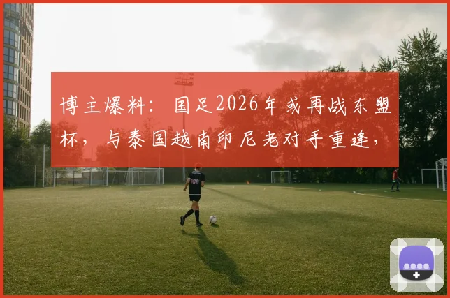 博主爆料：国足2026年或再战东盟杯，与泰国越南印尼老对手重逢，赛程看点前瞻