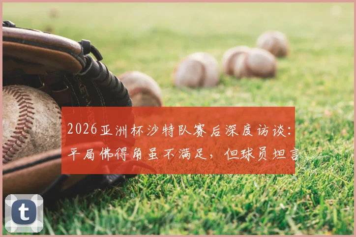2026亚洲杯沙特队赛后深度访谈：平局佛得角虽不满足，但球员坦言对手不容小觑