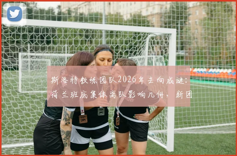 斯洛特教练团队2026年去向成谜：荷兰班底集体离队影响几何，新团队组建策略解析