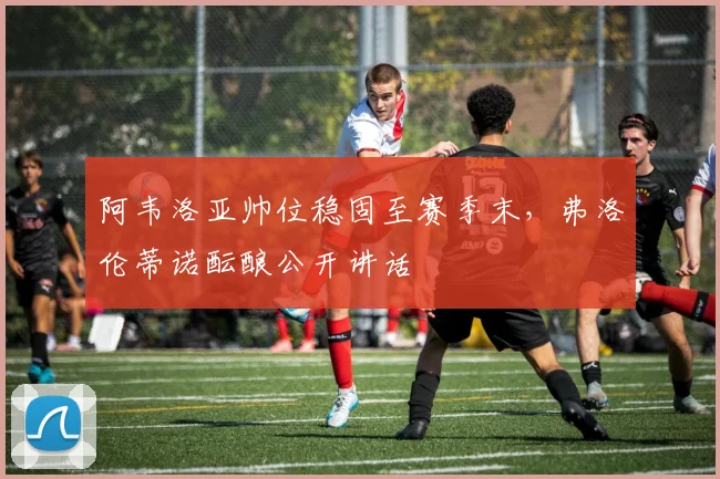 阿韦洛亚帅位稳固至赛季末，弗洛伦蒂诺酝酿公开讲话