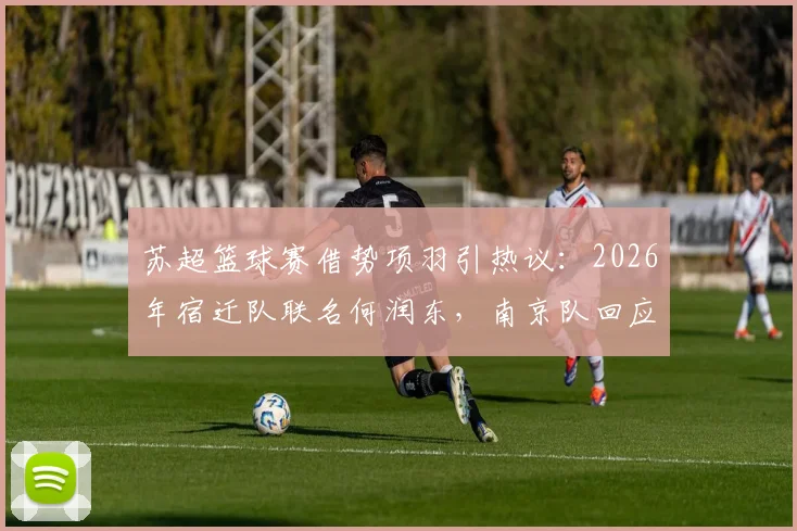 苏超篮球赛借势项羽引热议:2026年宿迁队联名何润东,南京队回应霸王自刎地新说,看体育城市营销如何玩转历史文化IP