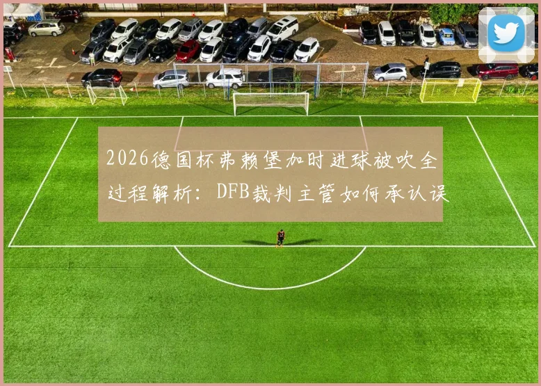 2026德国杯弗赖堡加时进球被吹全过程解析：DFB裁判主管如何承认误判及事件后续影响