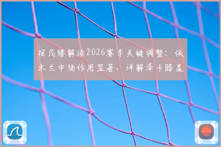 宿茂臻解读2026赛季关键调整：依木兰中场作用显著，详解泽卡膝盖疲劳轮换策略