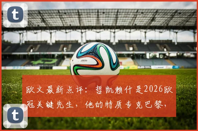 欧文最新点评:哲凯赖什是2026欧冠关键先生,他的特质专克巴黎,阿尔特塔战术用人引热议