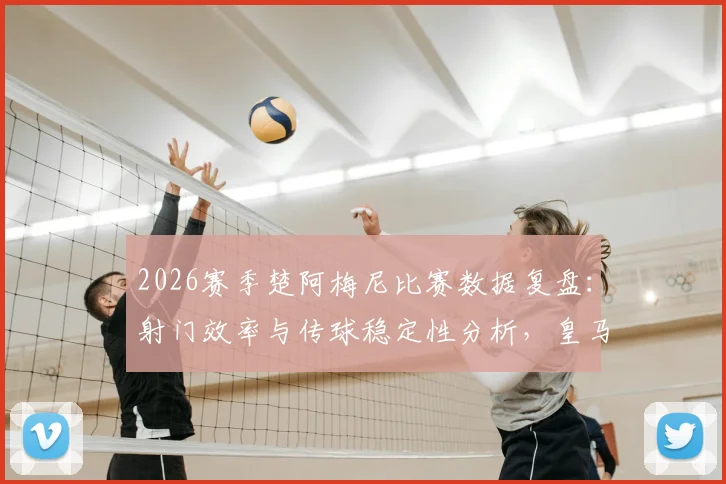 2026赛季楚阿梅尼比赛数据复盘:射门效率与传球稳定性分析,皇马中场真实作用解读