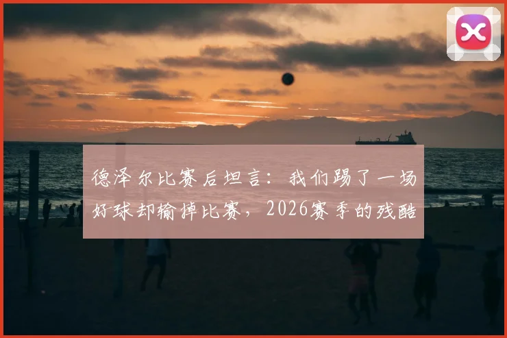德泽尔比赛后坦言：我们踢了一场好球却输掉比赛，2026赛季的残酷现实与未来展望