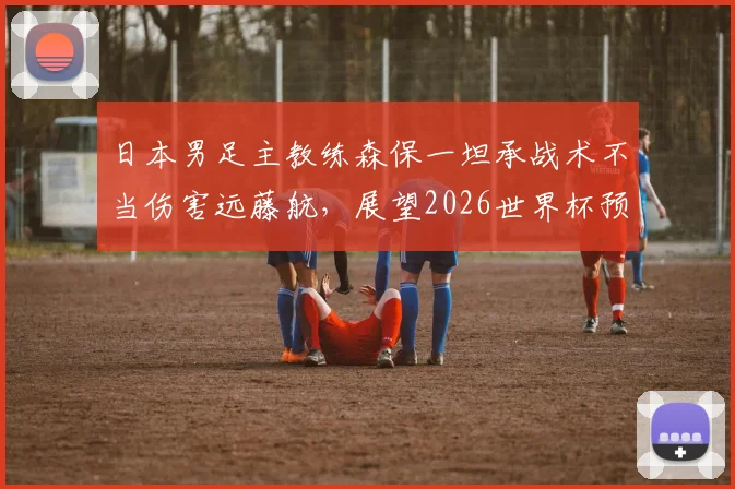 日本男足主教练森保一坦承战术不当伤害远藤航，展望2026世界杯预选赛对荷兰队将力争早进球