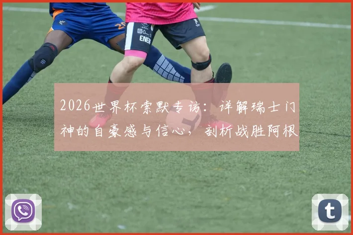 2026世界杯索默专访：详解瑞士门神的自豪感与信心，剖析战胜阿根廷的战术可能性