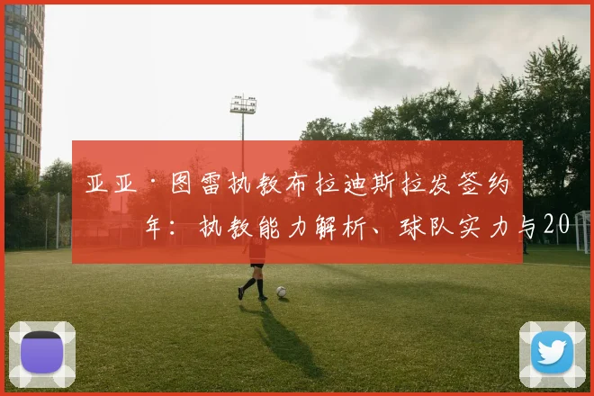 亚亚·图雷执教布拉迪斯拉发签约三年：执教能力解析、球队实力与2026赛季前景全面前瞻