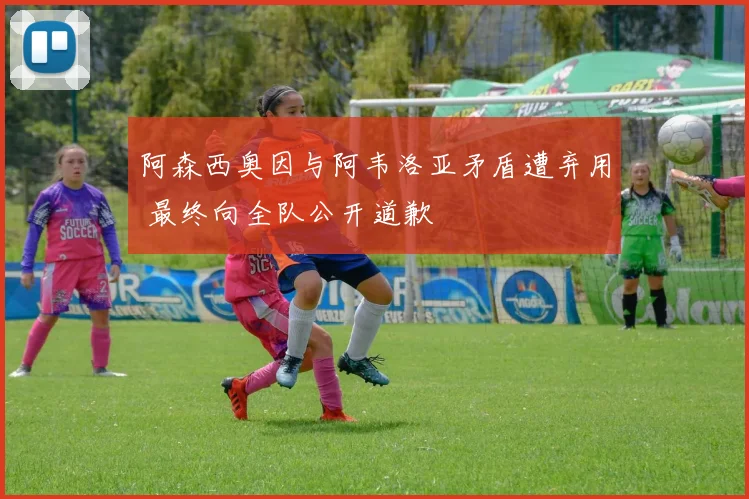 阿森西奥因与阿韦洛亚矛盾遭弃用 最终向全队公开道歉