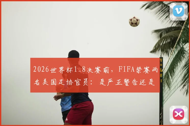 2026世界杯1_8决赛前，FIFA禁赛两名美国足协官员：是严正警告还是做个样子？涉事官员及事件影响深度解读