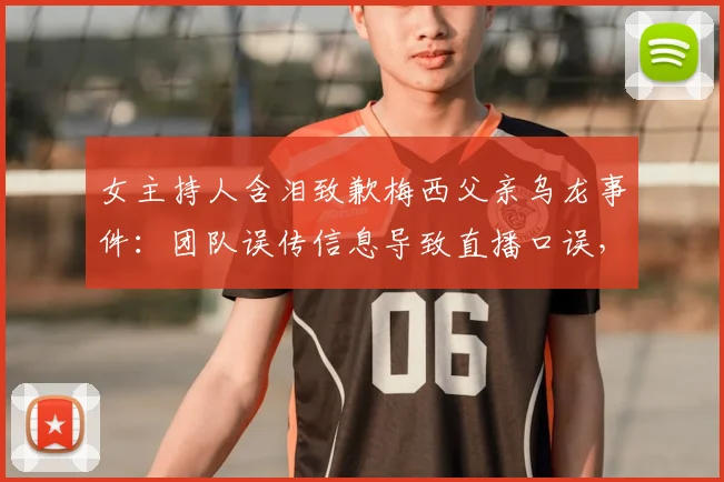 女主持人含泪致歉梅西父亲乌龙事件：团队误传信息导致直播口误，完整事件梳理与幕后真相