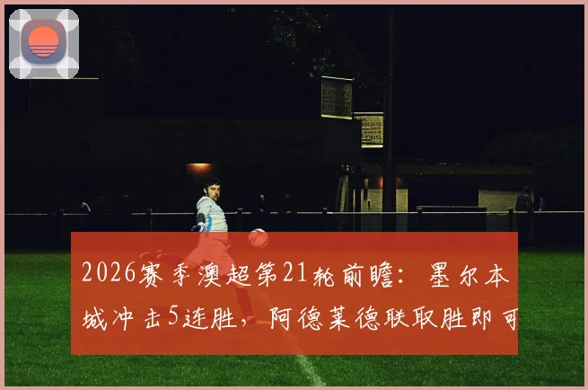 2026赛季澳超第21轮前瞻：墨尔本城冲击5连胜，阿德莱德联取胜即可跻身前二，附两队交手记录解析