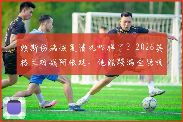 赖斯伤病恢复情况咋样了？2026英格兰对战阿根廷，他能踢满全场吗？最新消息汇总