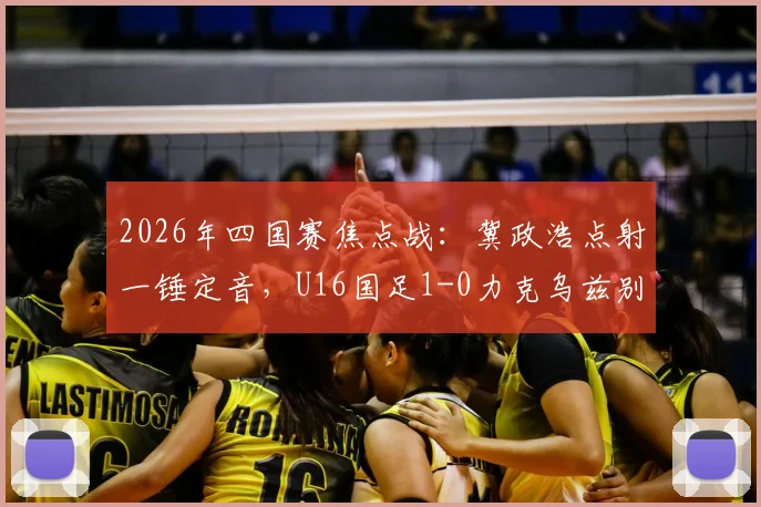 2026年四国赛焦点战：冀政浩点射一锤定音，U16国足1-0力克乌兹别克斯坦，赛后采访及技术分析全览
