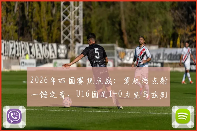 2026年四国赛焦点战:冀政浩点射一锤定音,U16国足1-0力克乌兹别克斯坦,赛后采访及技术分析全览