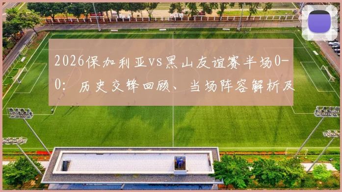 2026保加利亚vs黑山友谊赛半场0-0：历史交锋回顾、当场阵容解析及半场数据深度解读