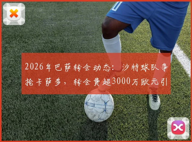 2026年巴萨转会动态:沙特球队争抢卡萨多,转会费超3000万欧元引关注,球员未来去向何方?