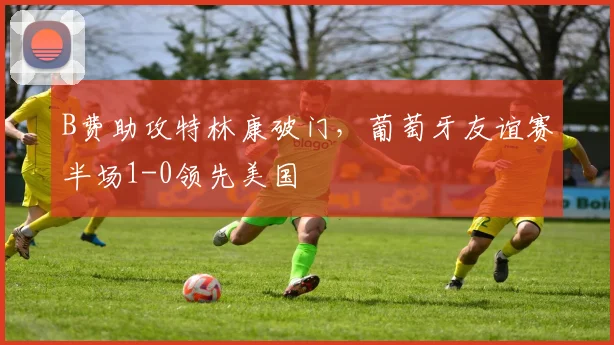 B费助攻特林康破门,葡萄牙友谊赛半场1-0领先美国