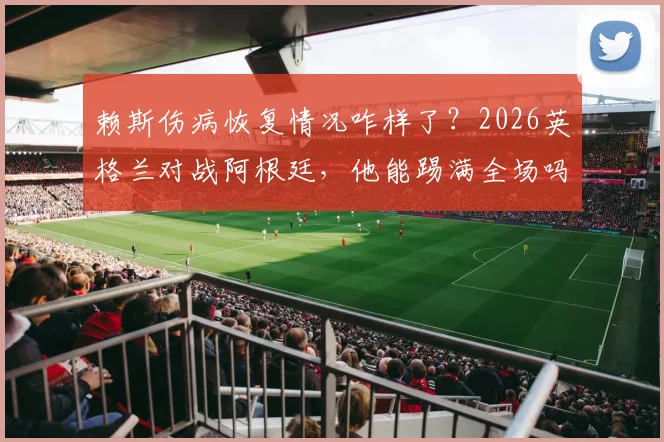 赖斯伤病恢复情况咋样了？2026英格兰对战阿根廷，他能踢满全场吗？最新消息汇总