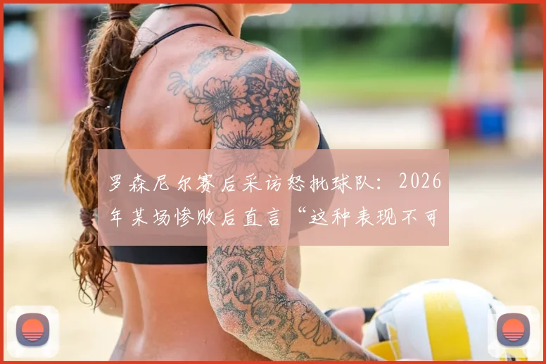 罗森尼尔赛后采访怒批球队:2026年某场惨败后直言“这种表现不可能赢”,回顾经典发布会言论