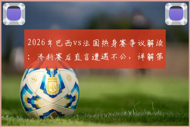 2026年巴西vs法国热身赛争议解读：济科赛后直言遭遇不公，详解第二个进球为何被吹与判罚分析