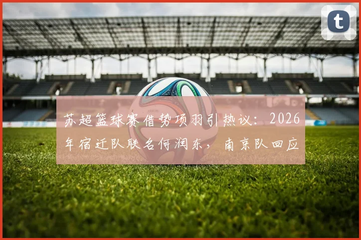 苏超篮球赛借势项羽引热议：2026年宿迁队联名何润东，南京队回应霸王自刎地新说，看体育城市营销如何玩转历史文化IP