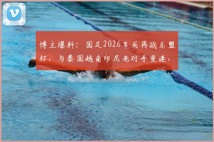 博主爆料：国足2026年或再战东盟杯，与泰国越南印尼老对手重逢，赛程看点前瞻
