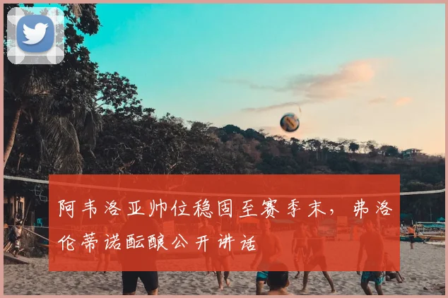 阿韦洛亚帅位稳固至赛季末，弗洛伦蒂诺酝酿公开讲话