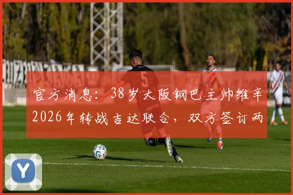 官方消息：38岁大阪钢巴主帅维辛2026年转战吉达联合，双方签订两年执教合约细节详解