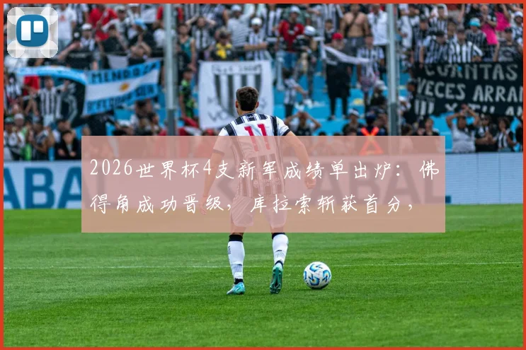 2026世界杯4支新军成绩单出炉：佛得角成功晋级，库拉索斩获首分，亚洲两队遭遇三连败困局