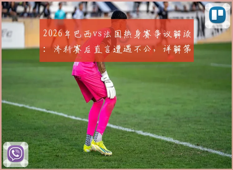 2026年巴西vs法国热身赛争议解读：济科赛后直言遭遇不公，详解第二个进球为何被吹与判罚分析