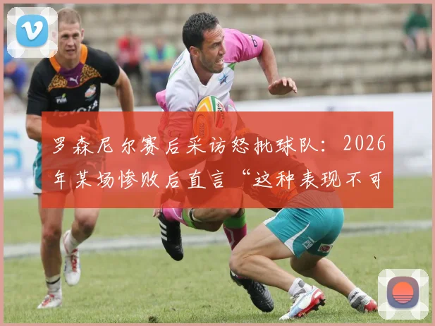 罗森尼尔赛后采访怒批球队：2026年某场惨败后直言“这种表现不可能赢”，回顾经典发布会言论