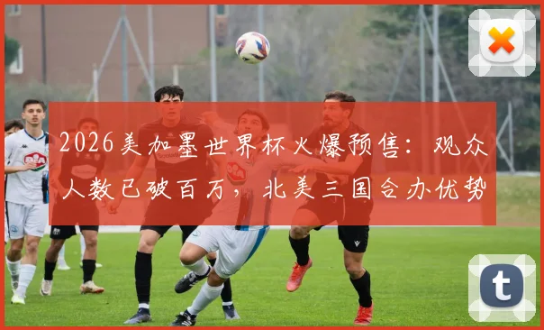 2026美加墨世界杯火爆预售：观众人数已破百万，北美三国合办优势与购票全攻略