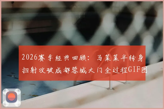 2026赛季经典回顾:马莱莱半转身扫射攻破成都蓉城大门全过程GIF图解与技术要点分析
