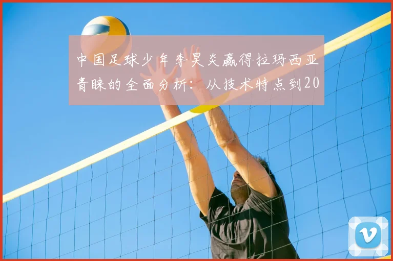 中国足球少年李昊炎赢得拉玛西亚青睐的全面分析：从技术特点到2026年试训全流程解读