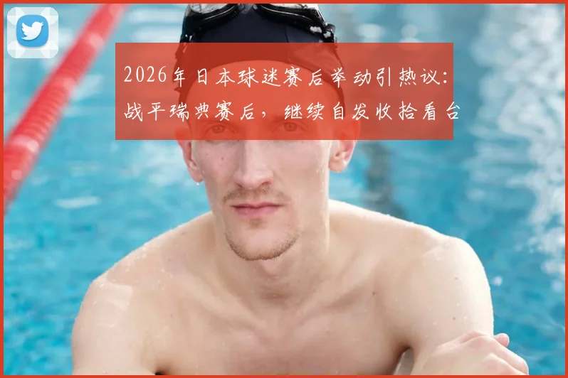 2026年日本球迷赛后举动引热议:战平瑞典赛后,继续自发收拾看台垃圾已非新鲜事