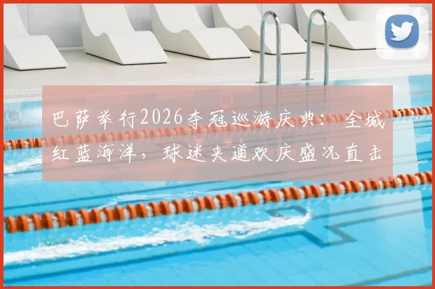 巴萨举行2026夺冠巡游庆典:全城红蓝海洋,球迷夹道欢庆盛况直击