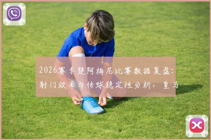 2026赛季楚阿梅尼比赛数据复盘：射门效率与传球稳定性分析，皇马中场真实作用解读