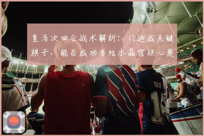 皇马次回合战术解析:门迪成关键棋子,能否成功冻结水晶宫核心奥利塞?