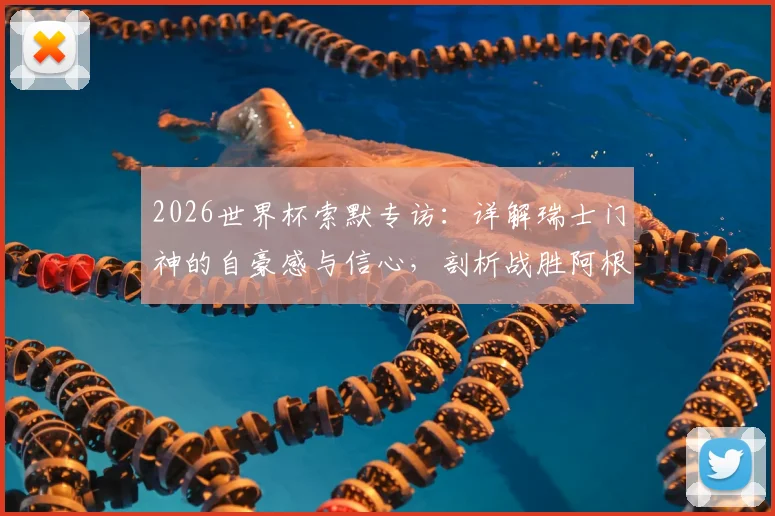 2026世界杯索默专访：详解瑞士门神的自豪感与信心，剖析战胜阿根廷的战术可能性