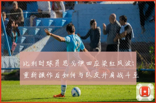 比利时球员恩戈伊回应染红风波：重新振作后如何与队友并肩战斗至2026世界杯