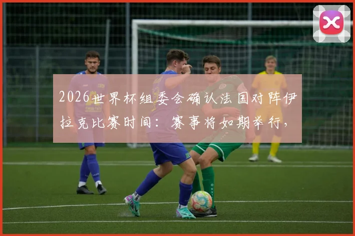 2026世界杯组委会确认法国对阵伊拉克比赛时间：赛事将如期举行，小组赛程安排引关注