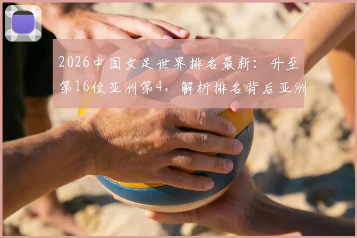 2026中国女足世界排名最新:升至第16位亚洲第4,解析排名背后亚洲对手与竞争格局