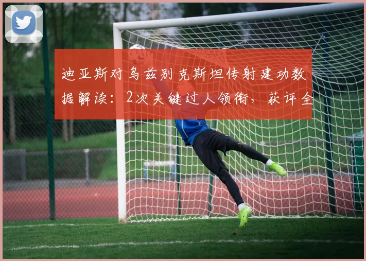 迪亚斯对乌兹别克斯坦传射建功数据解读：2次关键过人领衔，获评全场最佳球员完整技术分析