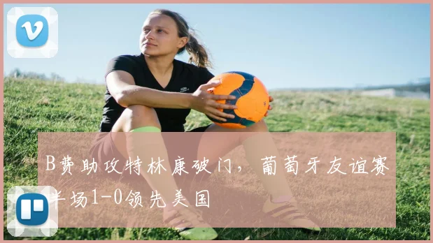 B费助攻特林康破门，葡萄牙友谊赛半场1-0领先美国